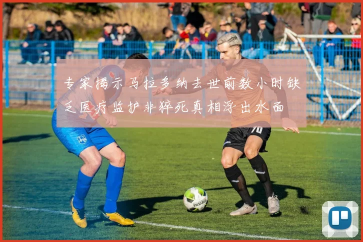 专家揭示马拉多纳去世前数小时缺乏医疗监护非猝死真相浮出水面