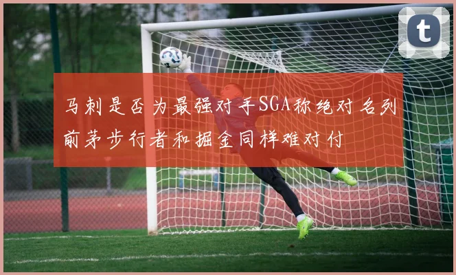 马刺是否为最强对手SGA称绝对名列前茅步行者和掘金同样难对付